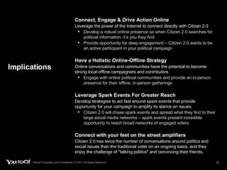 Implications Connect, Engage & Drive Action Online   Leverage the power of the Internet to connect directly with Citizen 2.0 Develop a robust online presence so when Citizen 2.0 searches for political information, it’s you they find Provide opportunity for deep engagement – Citizen 2.0 wants to be an active participant in your political campaign Have a Holistic Online-Offline Strategy Online conversations and communities have the potential to become strong local offline campaigners and contributors. Engage with online political communities and provide an in-person presence for their offline, in-person gatherings Leverage Spark Events For Greater Reach   Develop strategies to act fast around spark events that provide opportunity for your campaign to amplify its stance on issues. Citizen 2.0 will chase spark events and spread what they find to their large social media networks – spark events present incredible opportunity to reach broad networks of engaged voters Connect with your feet on the street amplifiers Citizen 2.0 has twice the number of conversations around politics and social issues than the traditional voter on an ongoing basis, and they enjoy the challenge of "talking politics" and convincing their friends. 