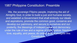 1987 Philippine Constitution: Preamble
We, the sovereign Filipino people, imploring the aid of
Almighty God, in order to build a just and humane society,
and establish a Government that shall embody our ideals
and aspirations, promote the common good, conserve and
develop our patrimony, and secure to ourselves and our
posterity, the blessings of independence and democracy
under the rule of law and a regime of truth, justice, freedom,
love, equality, and peace, do ordain and promulgate this
Constitution.
 