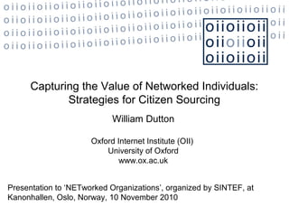 Capturing the Value of Networked Individuals:
Strategies for Citizen Sourcing
William Dutton
Oxford Internet Institute (OII)
University of Oxford
www.ox.ac.uk
Presentation to ‘NETworked Organizations’, organized by SINTEF, at
Kanonhallen, Oslo, Norway, 10 November 2010
 