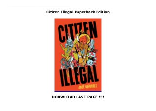 Citizen Illegal Paperback Edition
DONWLOAD LAST PAGE !!!!
New Series Citizen Illegal is a revealing portrait of life as a first generation immigrant, a celebration of Chicano joy, a shout against erasure, and a vibrant re-imagining of Mexican American life.In this stunning debut, poet José Olivarez explores the stories, contradictions, joys, and sorrows that embody life in the spaces between Mexico and America. He paints vivid portraits of good kids, bad kids, families clinging to hope, life after the steel mills, gentrifying barrios, and everything in between. Drawing on the rich traditions of Latinx and Chicago writers like Sandra Cisneros and Gwendolyn Brooks, Olivarez creates a home out of life in the in-between. Combining wry humor with potent emotional force, Olivarez takes on complex issues of race, ethnicity, gender, class, and immigration using an everyday language that invites the reader in. Olivarez has a unique voice that makes him a poet to watch.
 