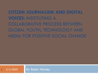 CITIZEN JOURNALISM AND DIGITAL VOICES:  INSTITUTING A COLLABORATIVE PROCESS BETWEEN GLOBAL YOUTH, TECHNOLOGY AND MEDIA FOR POSITIVE SOCIAL CHANGE By Robin Worley 2/4/2009 1 