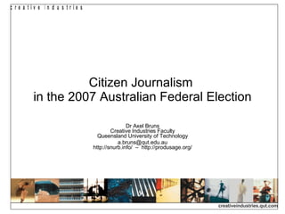Citizen Journalism  in the 2007 Australian Federal Election Dr Axel Bruns Creative Industries Faculty Queensland University of Technology [email_address] http://snurb.info/  –  http://produsage.org/ 