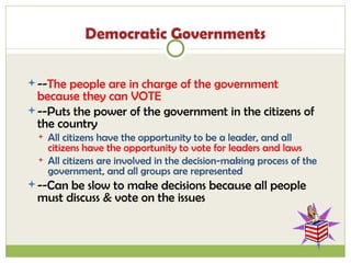 Democratic Governments -- The people are in charge of the government because they can VOTE --Puts the power of the government in the citizens of the country All citizens have the opportunity to be a leader, and all  citizens have the opportunity to vote for leaders and laws All citizens are involved in the decision-making process of the government, and all groups are represented --Can be slow to make decisions because all people must discuss & vote on the issues 