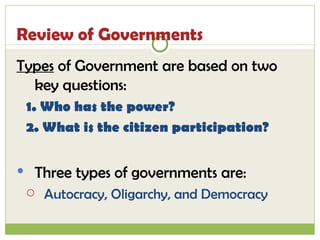 Review of Governments Types  of Government are based on two key questions:  1. Who has the power?  2. What is the citizen participation? Three types of governments are: Autocracy, Oligarchy, and Democracy 