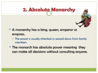 2. Absolute Monarchy A monarchy has a king, queen, emperor or empress. The power is usually inherited or passed down from family members.  The monarch has absolute power meaning  they can make all decisions without consulting anyone. 
