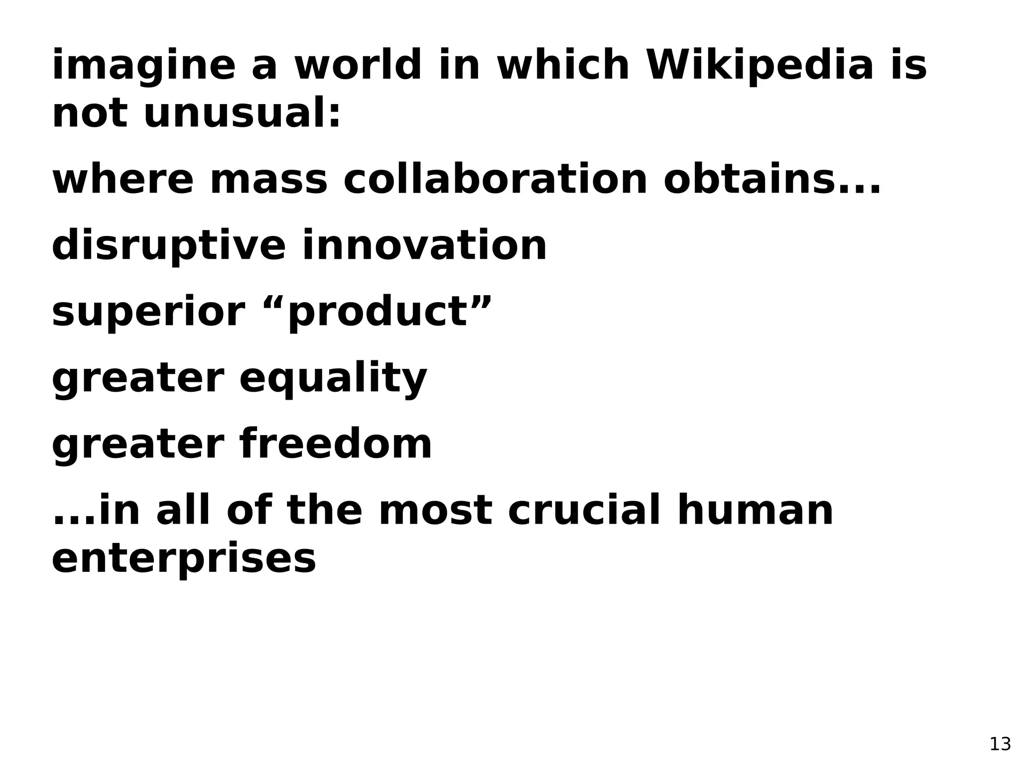 13
imagine a world in which Wikipedia is
not unusual:
where mass collaboration obtains...
disruptive innovation
superior “product”
greater equality
greater freedom
...in all of the most crucial human
enterprises
 