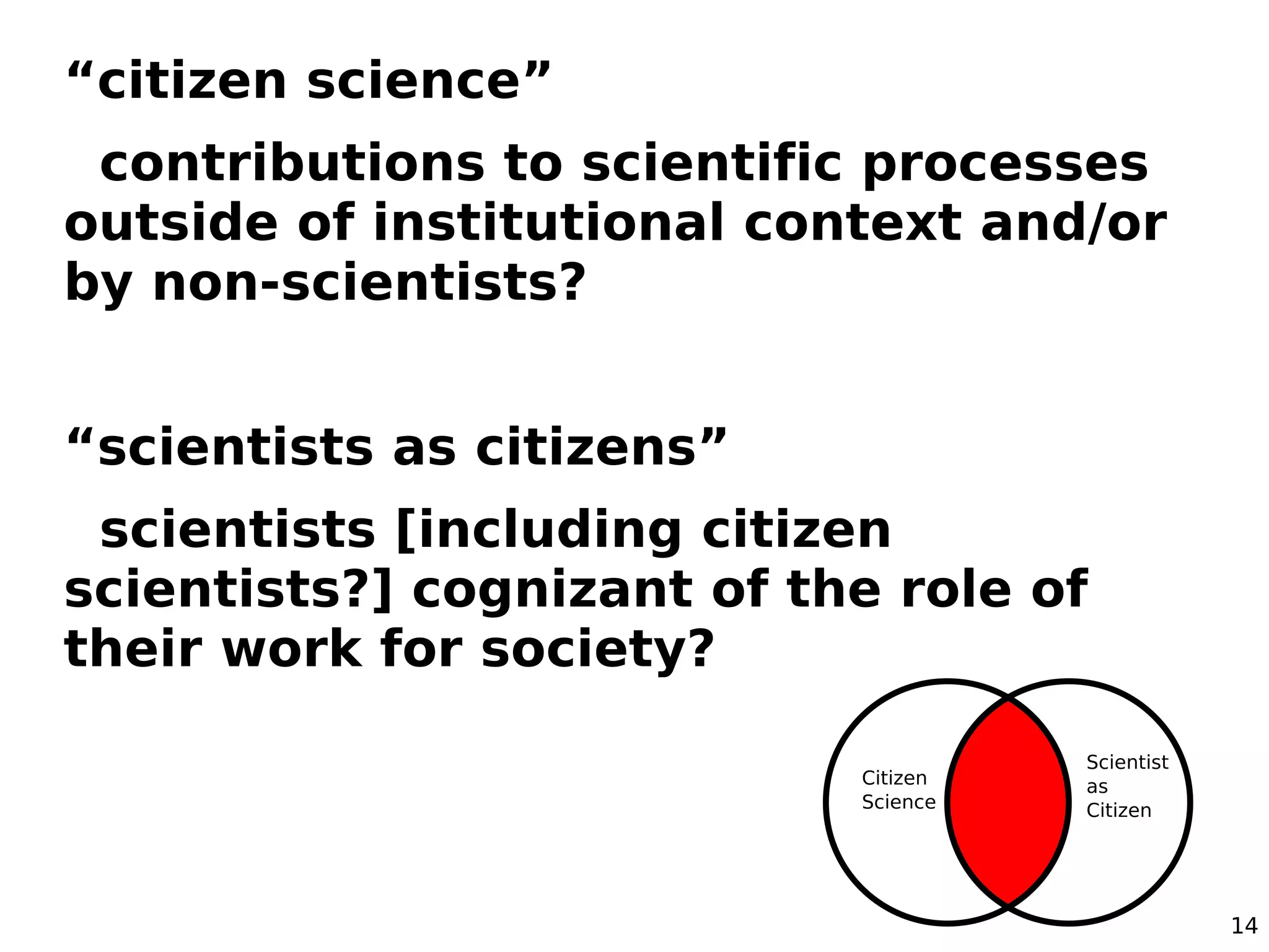 14
“citizen science”
contributions to scientific processes
outside of institutional context and/or
by non-scientists?
“scientists as citizens”
scientists [including citizen
scientists?] cognizant of the role of
their work for society?
 