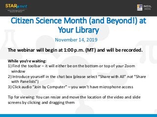 Citizen Science Month (and Beyond!) at
Your Library
November 14, 2019
The webinar will begin at 1:00 p.m. (MT) and will be recorded.
While you’re waiting:
1) Find the toolbar – it will either be on the bottom or top of your Zoom
window
2) Introduce yourself in the chat box (please select “Share with All” not “Share
with Panelists”)
3) Click audio “Join by Computer” – you won’t have microphone access
Tip for viewing: You can resize and move the location of the video and slide
screens by clicking and dragging them
 