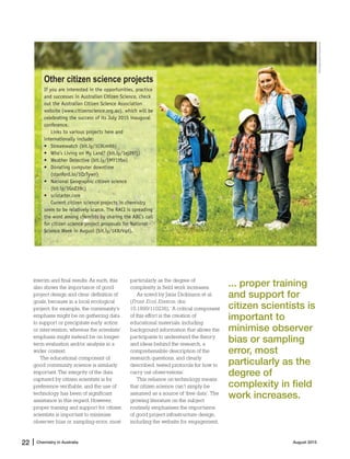 Chemistry in Australia22 | August 2015
interim and final results. As such, this
also shows the importance of good
project design and clear definition of
goals, because in a local ecological
project, for example, the community’s
emphasis might be on gathering data
to support or precipitate early action
or intervention, whereas the scientists’
emphasis might instead be on longer-
term evaluation and/or analysis in a
wider context.
The educational component of
good community science is similarly
important. The integrity of the data
captured by citizen scientists is for
preference verifiable, and the use of
technology has been of significant
assistance in this regard. However,
proper training and support for citizen
scientists is important to minimise
observer bias or sampling error, most
particularly as the degree of
complexity in field work increases.
As noted by Janis Dickinson et al.
(Front. Ecol. Environ. doi:
10.1890/110236), ‘A critical component
of this effort is the creation of
educational materials, including
background information that allows the
participants to understand the theory
and ideas behind the research, a
comprehensible description of the
research questions, and clearly
described, tested protocols for how to
carry out observations.’
This reliance on technology means
that citizen science can’t simply be
assumed as a source of ‘free data’. The
growing literature on the subject
routinely emphasises the importance
of good project infrastructure design,
including the website for engagement,
Other citizen science projects
If you are interested in the opportunities, practice
and successes in Australian Citizen Science, check
out the Australian Citizen Science Association
website (www.citizenscience.org.au), which will be
celebrating the success of its July 2015 inaugural
conference.
Links to various projects here and
internationally include:
• Streamwatch (bit.ly/1C9LmHb)
• Who's Living on My Land? (bit.ly/1ej29Tj)
• Weather Detective (bit.ly/1MY1Ybo)
• Donating computer downtime
(stanford.io/1QzTywn)
• National Geographic citizen science
(bit.ly/1GoZ39c)
• scistarter.com
Current citizen science projects in chemistry
seem to be relatively scarce. The RACI is spreading
the word among chemists by sharing the ABC’s call
for citizen science project proposals for National
Science Week in August (bit.ly/1K8zVqd).
... proper training
and support for
citizen scientists is
important to
minimise observer
bias or sampling
error, most
particularly as the
degree of
complexity in field
work increases.
iStockphoto/fotostorm
 
