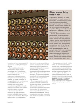Chemistry in Australia 23|August 2015
interaction and easy data entry, and (if
appropriate) a mobile phone app for
field use.
The establishment costs for a
citizen science project may be
appreciable, and it is important to
factor in the costs of the appropriate
support, oversight and
engagement/education resources
throughout the tenure of the project.
However, the answer to this may at
least partially lie in the crowdsourcing
model itself. Already there are
specialist sites through which
researchers can pitch their ideas for
crowdsourced funding, often in return
for project trinkets or outputs.
In an era when academic
institutions are under increasing
pressure for funding, citizen science
may be an opportunity for efficiency in
larger projects, particularly where
these involve certain types of labour-
intensive data input (such as weather
observations or image analysis), or
expensive field trials. However, more
importantly than just project
efficiencies, I believe that the inclusion
of the wider public in scientific
endeavour can only lead to improved
outcomes for the communication and
general understanding of science
more generally.
By participating in the scientific
process, community members can
become more familiar with the rigours
of the scientific method, the
importance of repeatable experiment
over anecdote, the importance of
uncertainty and the timeframes of the
development of knowledge. They will
surely become more alert to scientific
news, and more receptive to informed
discourse.
By engaging more directly with the
public, we as scientists should also
become more adept at explaining our
work, more inclusive in our thinking
and (perhaps most importantly) better
at the art of listening, regarding and
adapting to the needs of the
community that supports us. After all,
that hasn’t always been our strong suit.
Dave Sammut FRACI CChem is Principal of DCS
Technical, a boutique scientiﬁc consultancy,
providing services to the Australian and international
minerals, waste recycling and general scientiﬁc
industries.
Citizen science during
times of war
In World War II, decoding of the Enigma
machine, one of the notable successes at
Bletchley Park, was a massive group project,
involving hundreds of codebreakers
(contrary to the story in the recent ﬁlm on
the topic), including civilian amateurs who
had been recruited through a newspaper
competition. Although necessarily secret at
the time, this is an example of success in
citizen science.
However, citizen science hasn’t always
been successful. In 1941, actress Hedy
Lamarr conceived an approach to protect
wireless communications from jamming by
‘frequency hopping’, synchronised between
the transmitter and receiver. The idea was
rejected by the US Navy, who told her that
she could better serve the war effort by
using her status as an actress to sell war
bonds. But it was eventually taken up
during the Cuban Missile Crisis in 1962, and
the idea has served as a basis for the
modern spread-spectrum communication
technology, used in Bluetooth and other
wireless communications. She was inducted
into the Inventor’s Hall of Fame in 2014.
iStockphoto/Mouse-ear
 