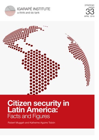SEPTEMBER 2017
STRATEGIC
PAPER
2XIGARAPÉ INSTITUTE
a think and do tank
APRIL 2018
STRATEGIC
PAPER
33
IGARAPÉ INSTITUTE
a think and do tank
Robert Muggah and Katherine Aguirre Tobón
Citizen security in
Latin America:
Facts and Figures
 