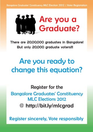 Bangalore Graduates' Constituency MLC Election 2012 :: Voter Registration




                             Are you a
                             Graduate?
   There are 20,00,000 graduates in Bangalore!
       But only 20,000 graduate voters!!!



      Are you ready to
    change this equation?

           Register for the
   Bangalore Graduates' Constituency
          MLC Elections 2012
      @ http://bit.ly/mlcgrad

  Register sincerely, Vote responsibly
 