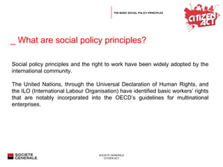 _ What are social policy principles?  Social policy principles and the right to work have been widely adopted by the international community. The United Nations, through the Universal Declaration of Human Rights, and the ILO (International Labour Organisation) have identified basic workers’ rights that are notably incorporated into the OECD’s guidelines for multinational enterprises. THE BASIC SOCIAL POLICY PRINCIPLES 