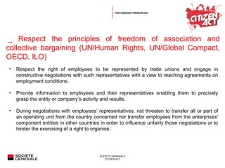   _  Respect the principles of freedom of association and collective bargaining (UN/Human Rights, UN/Global Compact, OECD, ILO) Respect the right of employees to be represented by trade unions and engage in constructive negotiations with such representatives with a view to reaching agreements on employment conditions. Provide information to employees and their representatives enabling them to precisely grasp the entity or company’s activity and results. During negotiations with employees’ representatives, not threaten to transfer all or part of an operating unit from the country concerned nor transfer employees from the enterprises' component entities in other countries in order to influence unfairly those negotiations or to hinder the exercising of a right to organise. THE VARIOUS PRINCIPLES 