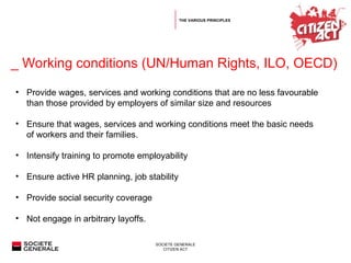   _  Working conditions (UN/Human Rights, ILO, OECD) Provide wages, services and working conditions that are no less favourable than those provided by employers of similar size and resources  Ensure that wages, services and working conditions meet the basic needs of workers and their families. Intensify training to promote employability Ensure active HR planning, job stability  Provide social security coverage  Not engage in arbitrary layoffs. THE VARIOUS PRINCIPLES 