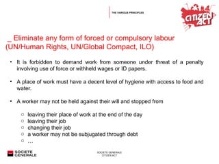   _  Eliminate any form of forced or compulsory labour (UN/Human Rights, UN/Global Compact, ILO) It is forbidden to demand work from someone under threat of a penalty involving use of force or withheld wages or ID papers. A place of work must have a decent level of hygiene with access to food and water.  A worker may not be held against their will and stopped from  leaving their place of work at the end of the day  l eaving their job  changing their job  a worker may not be subjugated through debt  … THE VARIOUS PRINCIPLES 