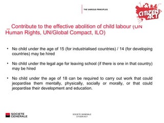   _  Contribute to the effective abolition of child labour (UN Human Rights, UN/Global Compact, ILO) No child under the age of 15 (for industrialised countries) / 14 (for developing countries) may be hired No child under the legal age for leaving school (if there is one in that country) may be hired  No child under the age of 18 can be required to carry out work that could jeopardise them mentally, physically, socially or morally, or that could jeopardise their development and education. THE VARIOUS PRINCIPLES 