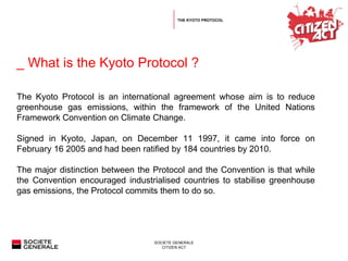 _ What is the Kyoto Protocol ?  THE KYOTO PROTOCOL The Kyoto Protocol is an international agreement whose aim is to reduce greenhouse gas emissions, within the framework of the United Nations Framework Convention on Climate Change. Signed in Kyoto, Japan, on December 11 1997, it came into force on February 16 2005 and had been ratified by 184 countries by 2010.  The major distinction between the Protocol and the Convention is that while the Convention encouraged industrialised countries to stabilise greenhouse gas emissions, the Protocol commits them to do so.  