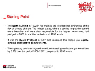   _ Starting Point THE KYOTO PROTOCOL The  Earth Summit  in 1992 in Rio marked the international awareness of the risk of climate change. The richest states, where a decline in growth seemed more bearable and were also responsible for the highest emissions, had pledged in 2000 to stabilise emissions at 1990 levels.  It was the  Kyoto Protocol  in 1997 that translated this pledge into  legally-binding quantitative commitments .  The signatory countries agreed to reduce overall greenhouse gas emissions by 5.2% over the period 2008-2012, compared to 1990 levels.  
