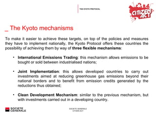  _ The Kyoto mechanisms THE KYOTO PROTOCOL To make it easier to achieve these targets, on top of the policies and measures they have to implement nationally, the Kyoto Protocol offers these countries the possibility of achieving them by way of  three flexible mechanisms :  International Emissions Trading : this mechanism allows emissions to be bought or sold between industrialised nations;  Joint Implementation : this allows developed countries to carry out investments aimed at reducing greenhouse gas emissions beyond their national borders and to benefit from emission credits generated by the reductions thus obtained;  Clean Development Mechanism :   similar to the previous mechanism, but with investments carried out in a developing country. 