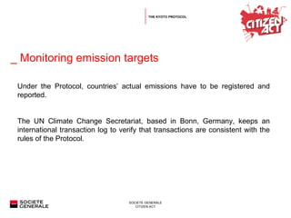   _ Monitoring emission targets  Under the Protocol, countries’ actual emissions have to be registered and reported. The UN Climate Change Secretariat, based in Bonn, Germany, keeps an international transaction log to verify that transactions are consistent with the rules of the Protocol. THE KYOTO PROTOCOL 