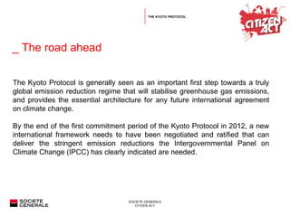   _ The road ahead The Kyoto Protocol is generally seen as an important first step towards a truly global emission reduction regime that will stabilise greenhouse gas emissions, and provides the essential architecture for any future international agreement on climate change. By the end of the first commitment period of the Kyoto Protocol in 2012, a new international framework needs to have been negotiated and ratified that can deliver the stringent emission reductions the Intergovernmental Panel on Climate Change (IPCC) has clearly indicated are needed.  THE KYOTO PROTOCOL 