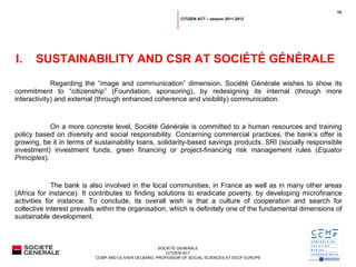 Regarding the  “ image and communication ”  dimension, Société Générale wishes to show its commitment to  “ citizenship ”  (Foundation, sponsoring), by redesigning its internal (through more interactivity) and external (through enhanced coherence and visibility) communication.   On a more concrete level, Société Générale is committed to a human resources and training policy based on diversity and social responsibility. Concerning commercial practices, the bank ’ s offer is growing, be it in terms of sustainability loans, solidarity-based savings products, SRI (socially responsible investment) investment funds, green financing or project-financing risk management rules ( Equator Principles ).   The bank is also involved in the local communities, in France as well as in many other areas (Africa for instance). It contributes to finding solutions to eradicate poverty, by developing microfinance activities for instance. To conclude, its overall wish is that a culture of cooperation and search for collective interest prevails within the organisation, which is definitely one of the fundamental dimensions of sustainable development. SUSTAINABILITY AND CSR AT SOCIÉTÉ GÉNÉRALE CITIZEN ACT – season 2011-2012 