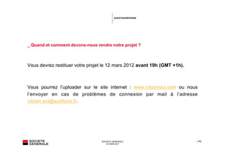 QUESTION/RÉPONSE




_ Quand et comment devons-nous rendre notre projet ?



Vous devrez restituer votre projet le 12 mars 2012 avant 19h (GMT +1h).



Vous pourrez l’uploader sur le site internet : www.citizenact.com ou nous
l’envoyer en cas de problèmes de connexion par mail à l’adresse
citizen.act@auditoire.fr.




                                  SOCIETE GENERALE                        | P.3
                                     CITIZEN ACT
 