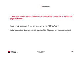QUESTION/RÉPONSE




_ Sous quel format doit-on rendre le Cas Transversal ? Quel est le nombre de
pages maximum?



Vous devez rendre un document sous un format PDF ou Word.

Votre proposition de projet ne doit pas excéder 20 pages (annexes comprises).




                                 SOCIETE GENERALE                               | P.4
                                    CITIZEN ACT
 