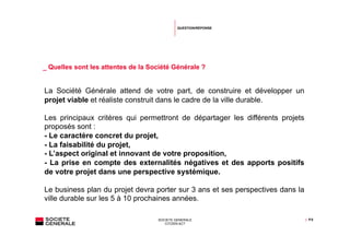 QUESTION/RÉPONSE




_ Quelles sont les attentes de la Société Générale ?


La Société Générale attend de votre part, de construire et développer un
projet viable et réaliste construit dans le cadre de la ville durable.

Les principaux critères qui permettront de départager les différents projets
proposés sont :
- Le caractère concret du projet,
- La faisabilité du projet,
- L’aspect original et innovant de votre proposition,
- La prise en compte des externalités négatives et des apports positifs
de votre projet dans une perspective systémique.

Le business plan du projet devra porter sur 3 ans et ses perspectives dans la
ville durable sur les 5 à 10 prochaines années.

                                    SOCIETE GENERALE                            | P.5
                                       CITIZEN ACT
 