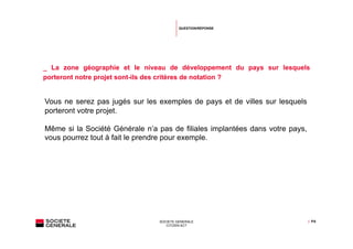 QUESTION/RÉPONSE




_ La zone géographie et le niveau de développement du pays sur lesquels
porteront notre projet sont-ils des critères de notation ?


Vous ne serez pas jugés sur les exemples de pays et de villes sur lesquels
porteront votre projet.

Même si la Société Générale n’a pas de filiales implantées dans votre pays,
vous pourrez tout à fait le prendre pour exemple.




                                SOCIETE GENERALE                              | P.6
                                   CITIZEN ACT
 