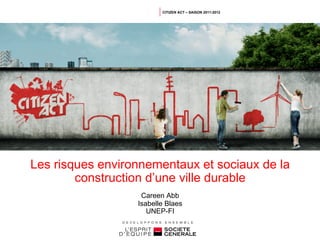 CITIZEN ACT – SAISON 2011-2012




Les risques environnementaux et sociaux de la
        construction d’une ville durable
                   Careen Abb
                  Isabelle Blaes
                     UNEP-FI
 