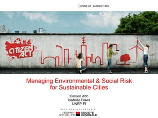 CITIZEN ACT – SAISON 2011-2012




Managing Environmental & Social Risk
       for Sustainable Cities
               Careen Abb
              Isabelle Blaes
                 UNEP-FI
 