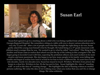 Susan Earl




    Susan Earl agreed to go to a meeting about a child who was being expelled from school and sent to
 Georgia Regional Hospital. She remembers sitting at a table with over a dozen various educators and a
    very shy 12 year old. After a lot of people said what they thought the right thing to do was, Susan
   gently asked this young man himself what he thought. He hated being in a 3rd grade classroom with
children much younger than he was. He wanted to go to what he called “real school.” One thing lead to
 another and Susan came to realize that school was just the tip of the iceberg in this youngster’s life. She
 began going to Juvenile Court with him, expecting the probation officers and court workers to be more
   creative and more passionate. She also began to see how many people in his family were falling into
 trouble and began to realize how hard it would be for him to have a different life. As years have turned
  into decades, nearly two decades now, Susan has stayed in touch. 96 letters, 96 letters from prison she
   keeps in a shoe box. 96 letters to her, 96 she has sent to him. Susan highlights the idea of “standing
   with” as well as the idea of “creating change.” She highlights the idea of bearing witness to another
 persons suffering. We value the idea of not walking away when you realize that you can’t fix or change
                                          things. We value solidarity.
 