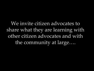 We invite citizen advocates to
share what they are learning with
 other citizen advocates and with
    the community at large….
 