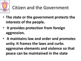 Citizen and the Government
• The state or the government protects the
interests of the people.
• It provides protection from foreign
aggression.
• It maintains law and order and promotes
unity. It frames the laws and curbs
aggressive elements and violence so that
peace can be maintained in the state
 