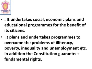 • . It undertakes social, economic plans and
educational programmes for the benefit of
its citizens.
• It plans and undertakes programmes to
overcome the problems of illiteracy,
poverty, inequality and unemployment etc.
In addition the Constitution guarantees
fundamental rights.
 