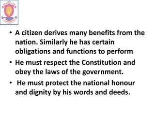 • A citizen derives many benefits from the
nation. Similarly he has certain
obligations and functions to perform
• He must respect the Constitution and
obey the laws of the government.
• He must protect the national honour
and dignity by his words and deeds.
 