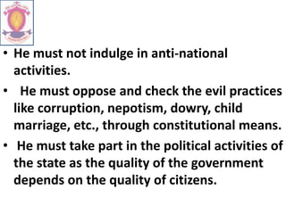 • He must not indulge in anti-national
activities.
• He must oppose and check the evil practices
like corruption, nepotism, dowry, child
marriage, etc., through constitutional means.
• He must take part in the political activities of
the state as the quality of the government
depends on the quality of citizens.
 
