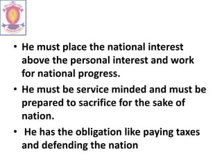 • He must place the national interest
above the personal interest and work
for national progress.
• He must be service minded and must be
prepared to sacrifice for the sake of
nation.
• He has the obligation like paying taxes
and defending the nation
 