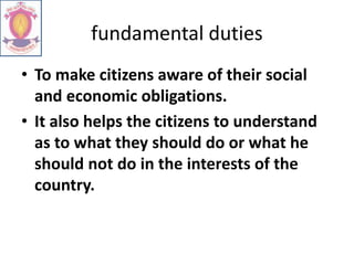 fundamental duties
• To make citizens aware of their social
and economic obligations.
• It also helps the citizens to understand
as to what they should do or what he
should not do in the interests of the
country.
 