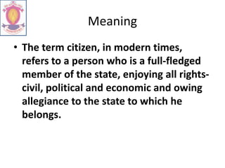 Meaning
• The term citizen, in modern times,
refers to a person who is a full-fledged
member of the state, enjoying all rights-
civil, political and economic and owing
allegiance to the state to which he
belongs.
 