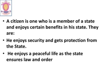 • A citizen is one who is a member of a state
and enjoys certain benefits in his state. They
are:
• He enjoys security and gets protection from
the State.
• He enjoys a peaceful life as the state
ensures law and order
 