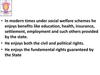 • In modern times under social welfare schemes he
enjoys benefits like education, health, insurance,
settlement, employment and such others provided
by the state.
• He enjoys both the civil and political rights.
• He enjoys the fundamental rights guaranteed by
the State
 