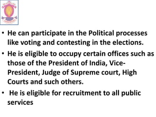• He can participate in the Political processes
like voting and contesting in the elections.
• He is eligible to occupy certain offices such as
those of the President of India, Vice-
President, Judge of Supreme court, High
Courts and such others.
• He is eligible for recruitment to all public
services
 