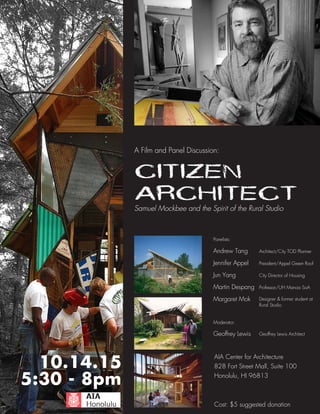 CITIZEN
ARCHITECTSamuel Mockbee and the Spirit of the Rural Studio
A Film and Panel Discussion:
AIA Center for Architecture
828 Fort Street Mall, Suite 100
Honolulu, HI 96813
Cost: $5 suggested donation
5:30 - 8pm
10.14.15
Architect/City TOD Planner
President/Appel Green Roof
City Director of Housing
Professor/UH Manoa SoA
Designer & former student at
Panelists:
Andrew Tang
Jennifer Appel
Jun Yang
Martin Despang
Margaret Mok
Rural Studio
Geoffrey Lewis
Moderator:
Geoffrey Lewis Architect
 