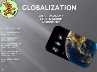 GLOBALIZATION
PG 1 :- INTRODUCTION
PG 2 :- DIMENSIONS OF
GLOBALIZATION
PG 3 :-MEANING OF
GLOBALIZATION
PG 4 :- ADVANTAGE AND
DIS ADVANTAGES OF
GLOBALIZATION
PG 5 :- FIGHTING THE
NEGATIVE IMPACTS OF
GLOBALIZATION
PG 6 :- MAJOR GLOBAL
ISSUE
SAFARI ACADEMY
CITIZEN GROUP
ASSIGNMENT
1
 