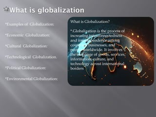 What is globalization
*Examples of Globalization:
*Economic Globalization:
*Cultural Globalization:
*Technological Globalization.
*Political Globalization:
*Environmental Globalization:
What is Globalization?
*.Globalization is the process of
increasing interconnectedness
and interdependence among
countries, businesses, and
people worldwide. It involves
the exchange of goods, services,
information, culture, and
technology across international
borders
 
