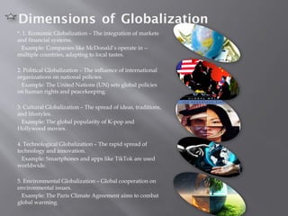 Dimensions of Globalization
*. 1. Economic Globalization – The integration of markets
and financial systems.
Example: Companies like McDonald’s operate in --
multiple countries, adapting to local tastes.
2. Political Globalization – The influence of international
organizations on national policies.
Example: The United Nations (UN) sets global policies
on human rights and peacekeeping.
3. Cultural Globalization – The spread of ideas, traditions,
and lifestyles.
Example: The global popularity of K-pop and
Hollywood movies.
4. Technological Globalization – The rapid spread of
technology and innovation.
Example: Smartphones and apps like TikTok are used
worldwide.
5. Environmental Globalization – Global cooperation on
environmental issues.
Example: The Paris Climate Agreement aims to combat
global warming.
 