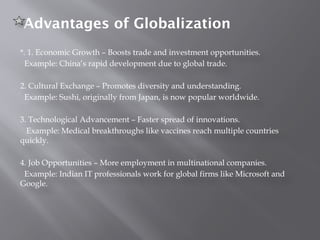 Advantages of Globalization
*. 1. Economic Growth – Boosts trade and investment opportunities.
Example: China’s rapid development due to global trade.
2. Cultural Exchange – Promotes diversity and understanding.
Example: Sushi, originally from Japan, is now popular worldwide.
3. Technological Advancement – Faster spread of innovations.
Example: Medical breakthroughs like vaccines reach multiple countries
quickly.
4. Job Opportunities – More employment in multinational companies.
Example: Indian IT professionals work for global firms like Microsoft and
Google.
 